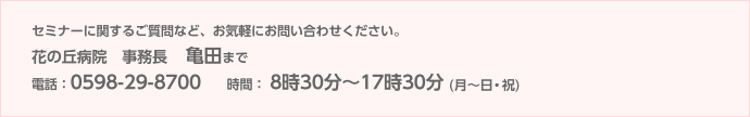 セミナーに関するご質問など、お気軽にお問い合わせください。花の丘病院 事務長 亀田まで 電話:0598-29-8700 時間:8時30分〜15時30分